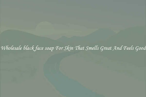 Wholesale black face soap For Skin That Smells Great And Feels Good